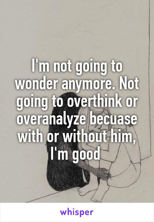 I'm not going to wonder anymore. Not going to overthink or overanalyze becuase with or without him, I'm good 