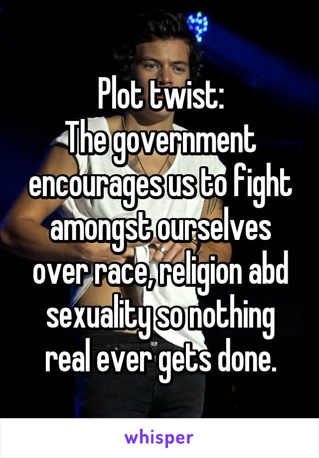 Plot twist:
The government encourages us to fight amongst ourselves over race, religion abd sexuality so nothing real ever gets done.