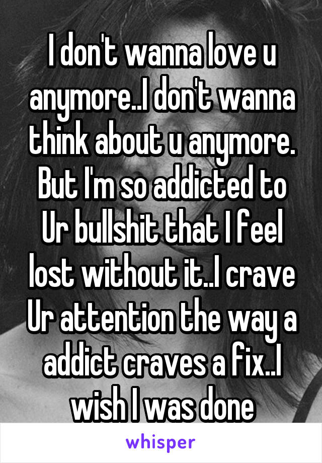 I don't wanna love u anymore..I don't wanna think about u anymore. But I'm so addicted to Ur bullshit that I feel lost without it..I crave Ur attention the way a addict craves a fix..I wish I was done