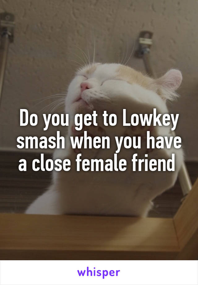 Do you get to Lowkey smash when you have a close female friend 