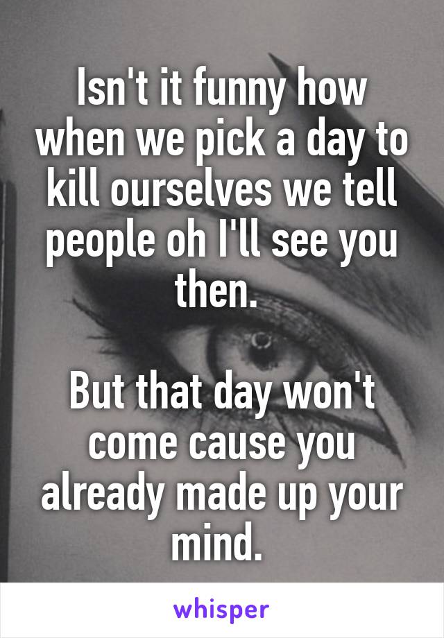 Isn't it funny how when we pick a day to kill ourselves we tell people oh I'll see you then. 

But that day won't come cause you already made up your mind. 