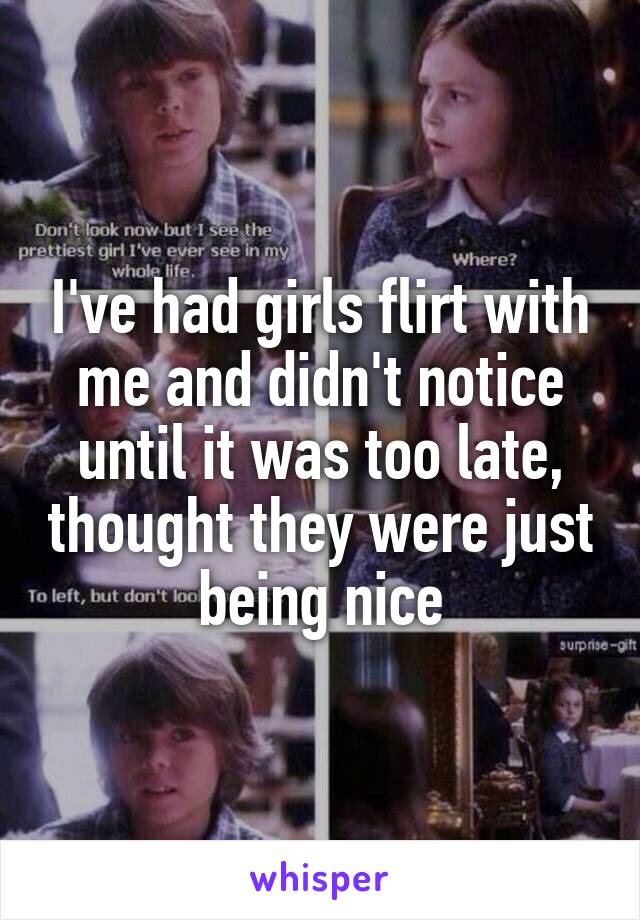 I've had girls flirt with me and didn't notice until it was too late, thought they were just being nice