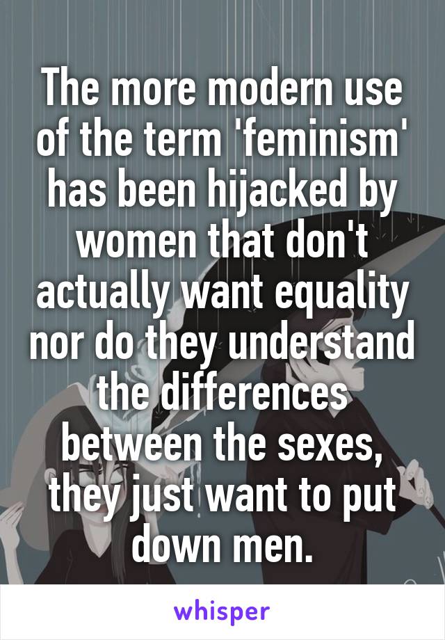 The more modern use of the term 'feminism' has been hijacked by women that don't actually want equality nor do they understand the differences between the sexes, they just want to put down men.