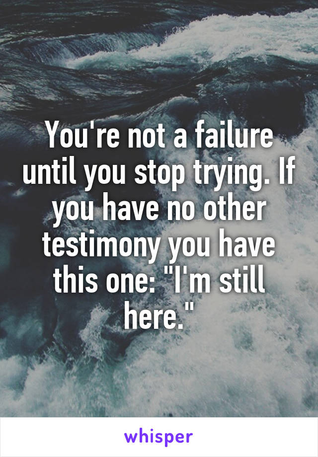 You're not a failure until you stop trying. If you have no other testimony you have this one: "I'm still here."