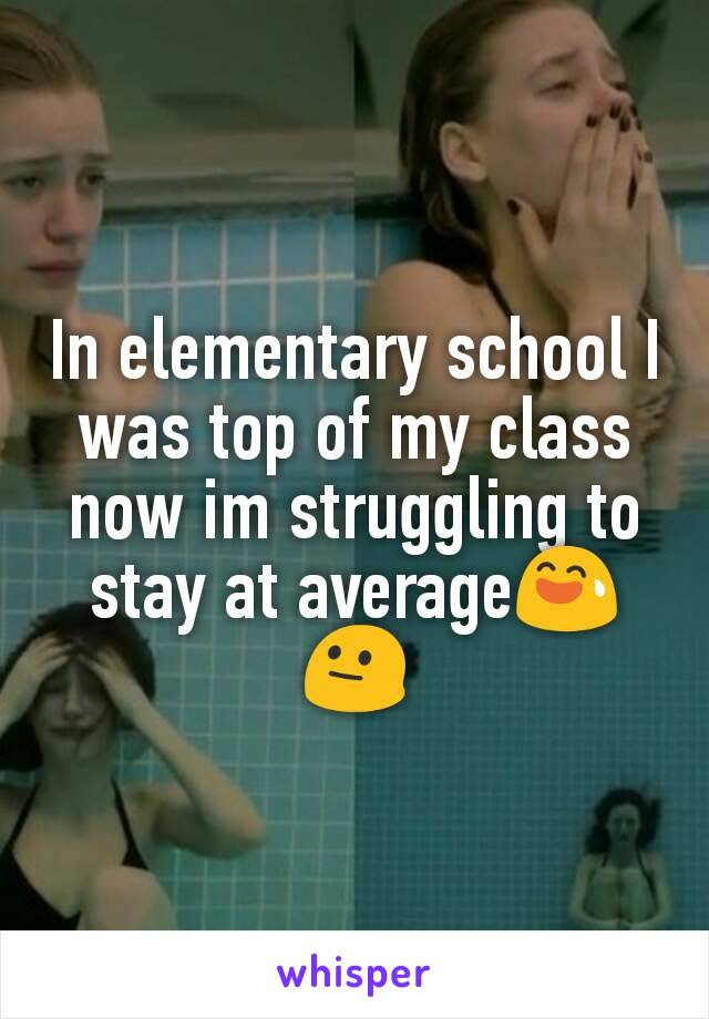 In elementary school I was top of my class now im struggling to stay at average😅 😐