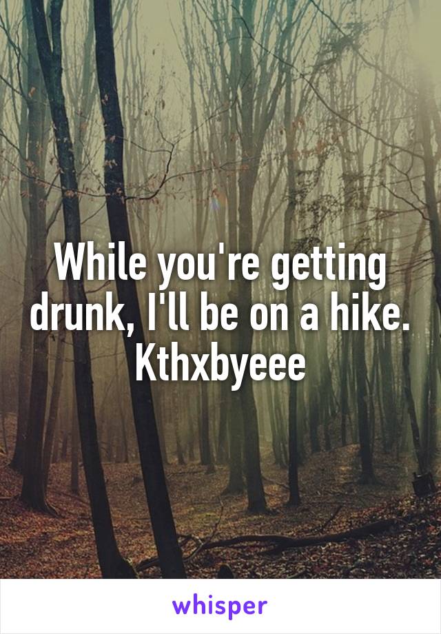 While you're getting drunk, I'll be on a hike. Kthxbyeee