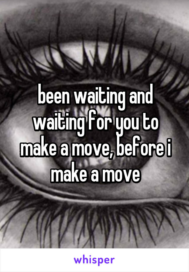 been waiting and waiting for you to make a move, before i make a move