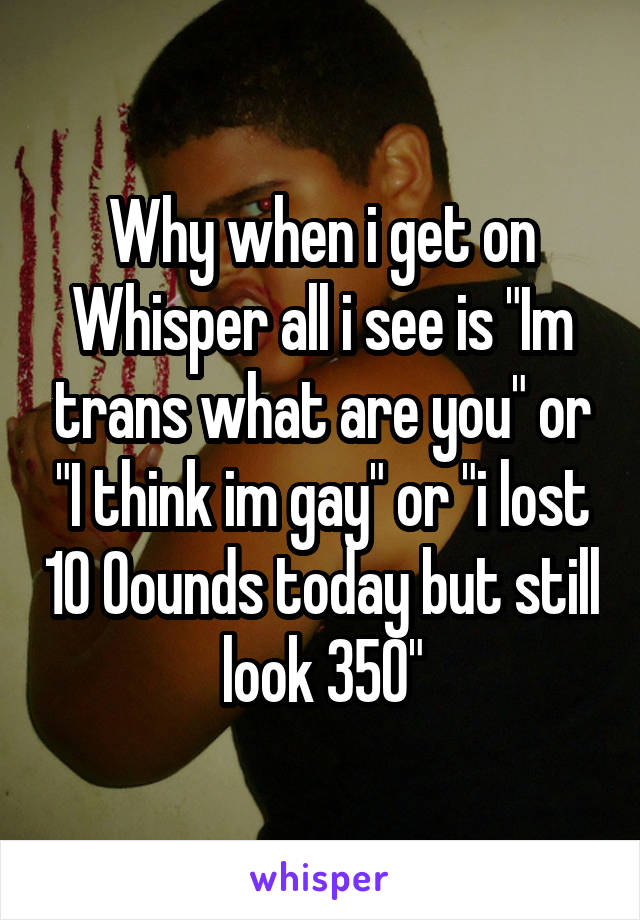 Why when i get on Whisper all i see is "Im trans what are you" or "I think im gay" or "i lost 10 0ounds today but still look 350"