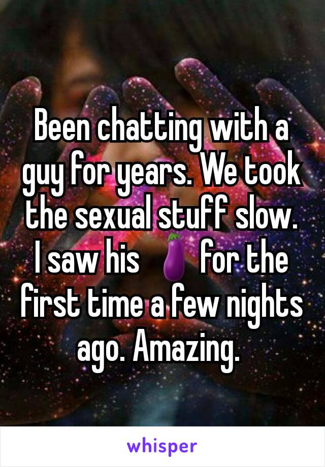 Been chatting with a guy for years. We took the sexual stuff slow. I saw his 🍆for the first time a few nights ago. Amazing. 