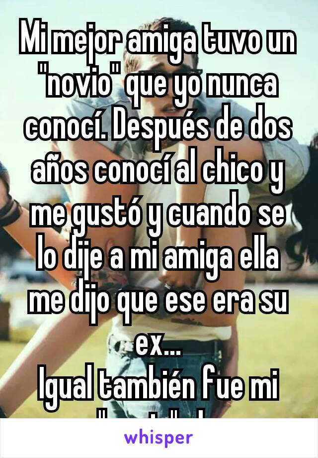 Mi mejor amiga tuvo un "novio" que yo nunca conocí. Después de dos años conocí al chico y me gustó y cuando se lo dije a mi amiga ella me dijo que ese era su ex...
Igual también fue mi "novio". Ja