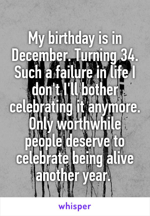 My birthday is in December. Turning 34. Such a failure in life I don't I'll bother celebrating it anymore. Only worthwhile people deserve to celebrate being alive another year. 