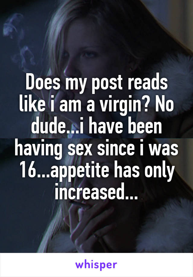 Does my post reads like i am a virgin? No dude...i have been having sex since i was 16...appetite has only increased...