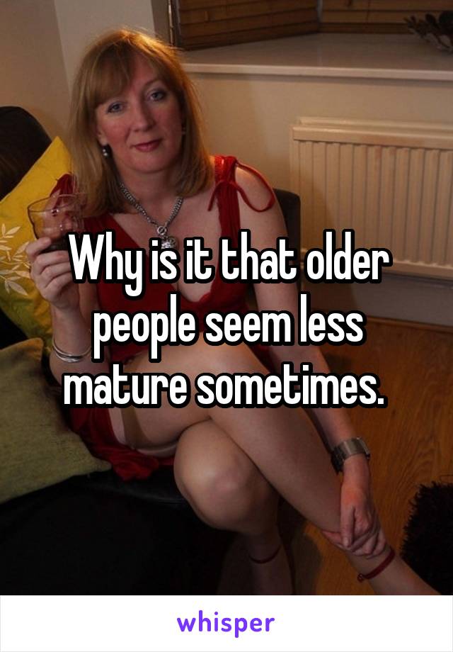 Why is it that older people seem less mature sometimes. 