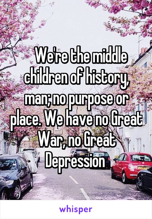    We're the middle children of history, man; no purpose or place. We have no Great War, no Great Depression 