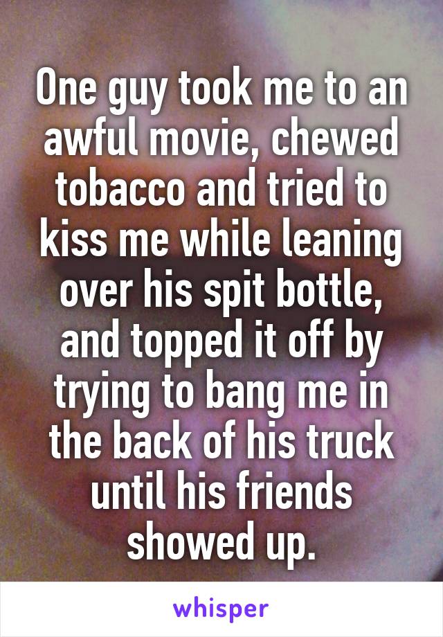 One guy took me to an awful movie, chewed tobacco and tried to kiss me while leaning over his spit bottle, and topped it off by trying to bang me in the back of his truck until his friends showed up.