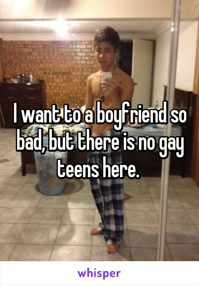 I want to a boyfriend so bad, but there is no gay teens here. 