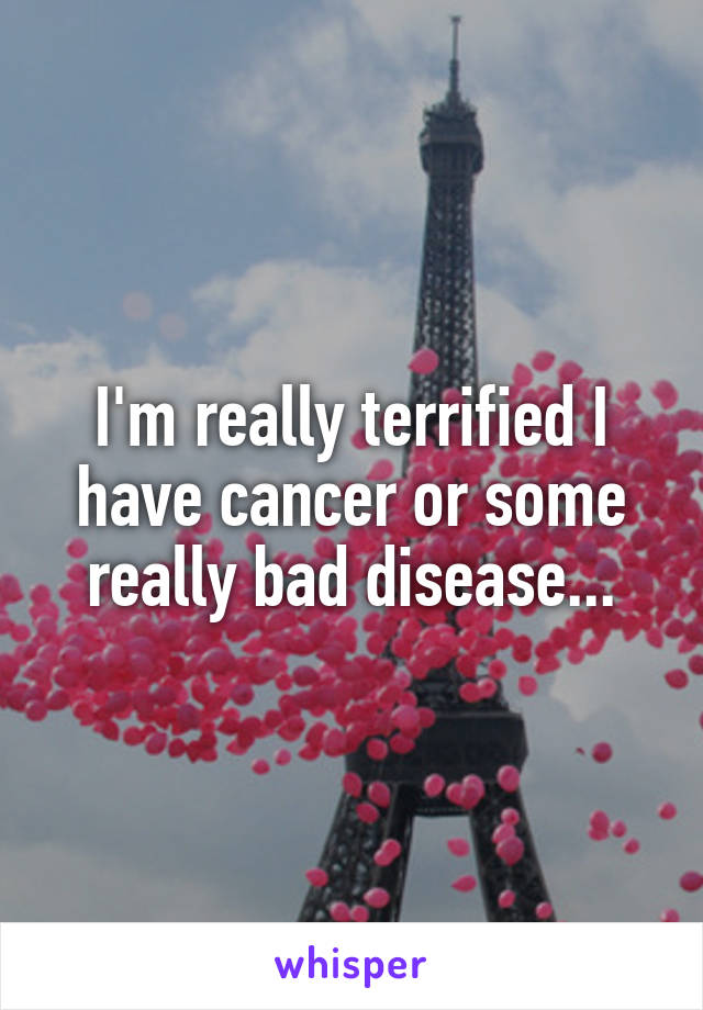 I'm really terrified I have cancer or some really bad disease...