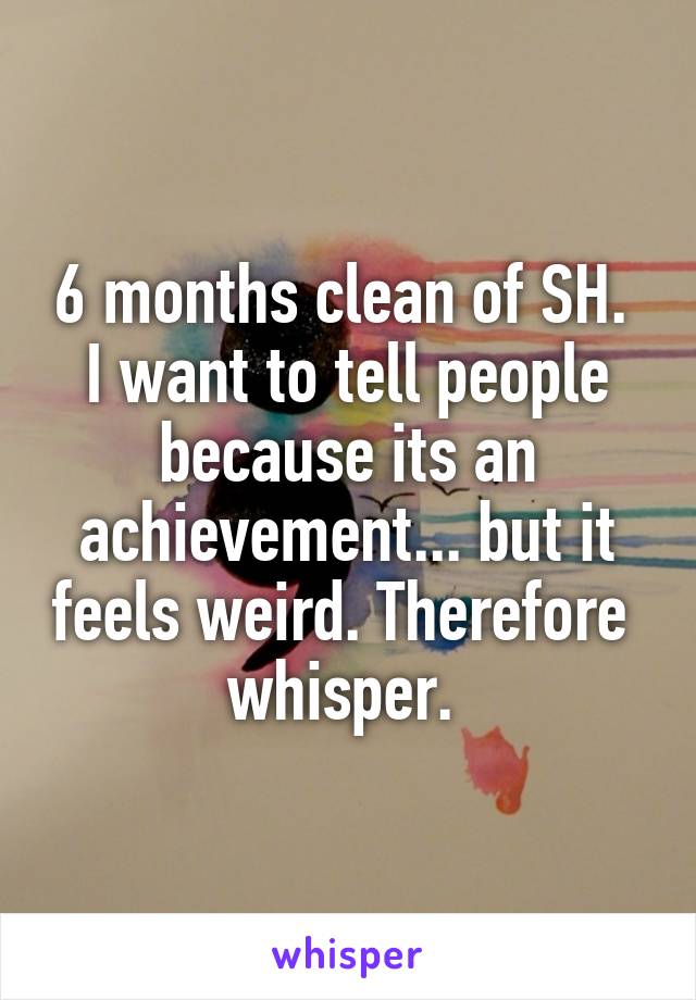 6 months clean of SH. 
I want to tell people because its an achievement... but it feels weird. Therefore  whisper. 