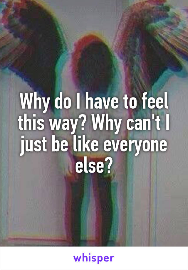 Why do I have to feel this way? Why can't I just be like everyone else?