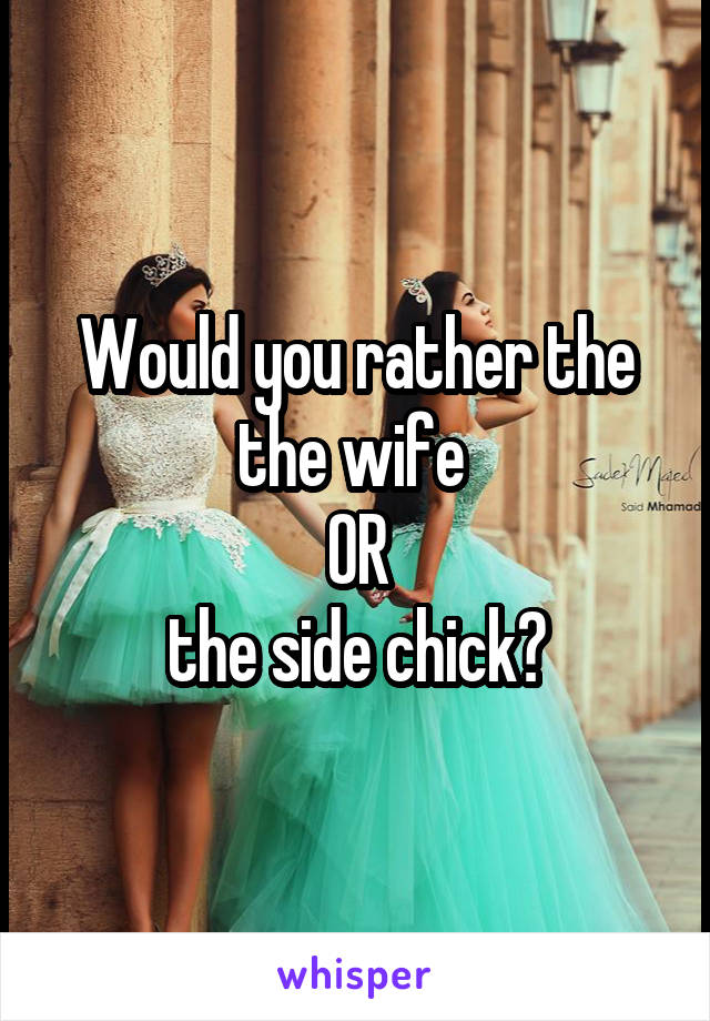 Would you rather the the wife 
OR
the side chick?