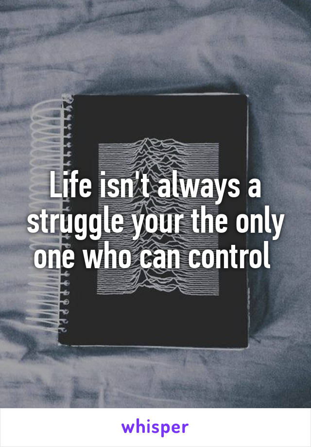 Life isn't always a struggle your the only one who can control 