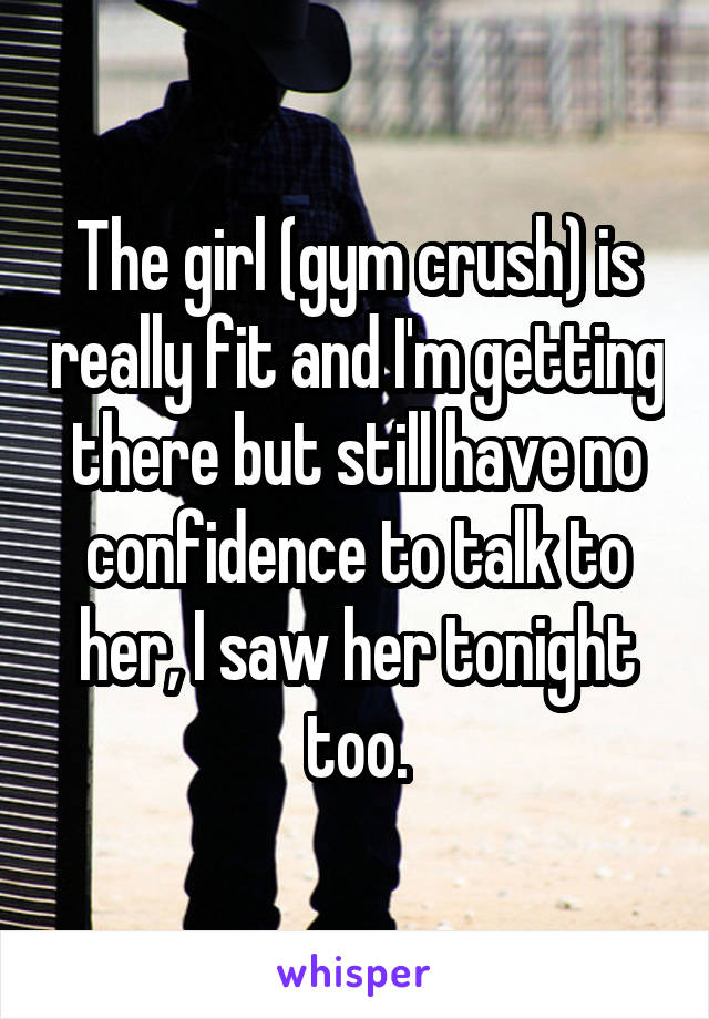 The girl (gym crush) is really fit and I'm getting there but still have no confidence to talk to her, I saw her tonight too.