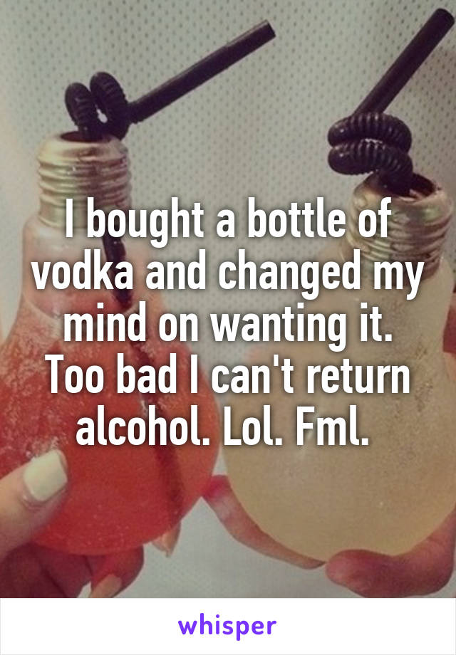 I bought a bottle of vodka and changed my mind on wanting it. Too bad I can't return alcohol. Lol. Fml. 