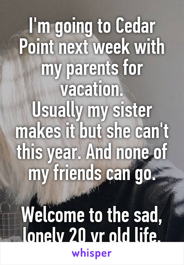 I'm going to Cedar Point next week with my parents for vacation.
Usually my sister makes it but she can't this year. And none of my friends can go.

Welcome to the sad, lonely 20 yr old life.