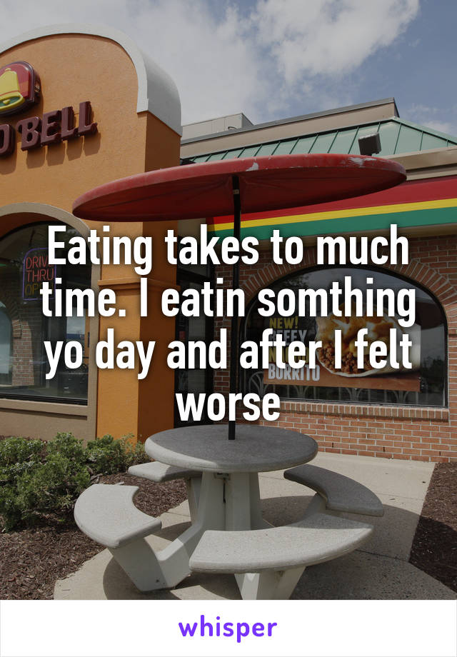 Eating takes to much time. I eatin somthing yo day and after I felt worse