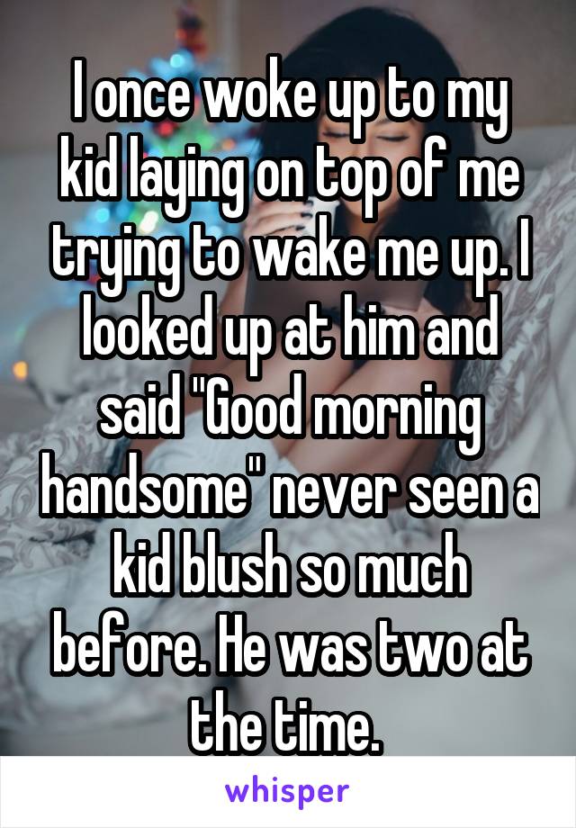 I once woke up to my kid laying on top of me trying to wake me up. I looked up at him and said "Good morning handsome" never seen a kid blush so much before. He was two at the time. 