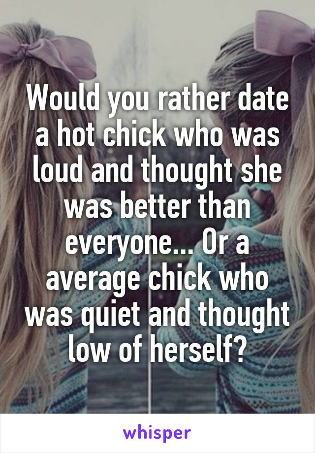 Would you rather date a hot chick who was loud and thought she was better than everyone... Or a average chick who was quiet and thought low of herself?