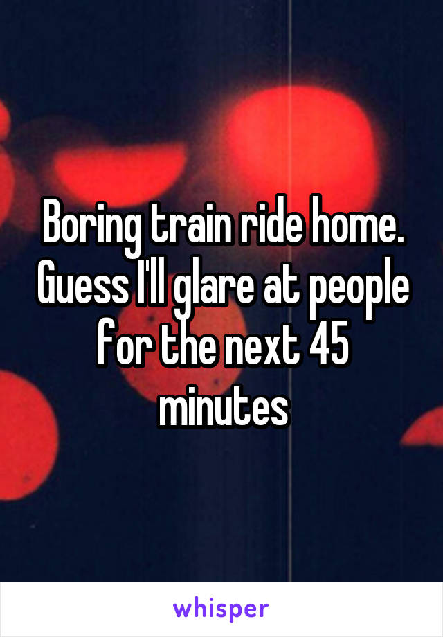 Boring train ride home. Guess I'll glare at people for the next 45 minutes