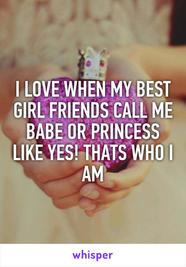 I LOVE WHEN MY BEST GIRL FRIENDS CALL ME BABE OR PRINCESS LIKE YES! THATS WHO I AM