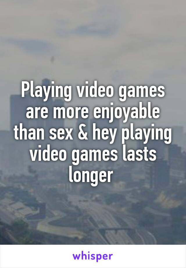 Playing video games are more enjoyable than sex & hey playing video games lasts longer 