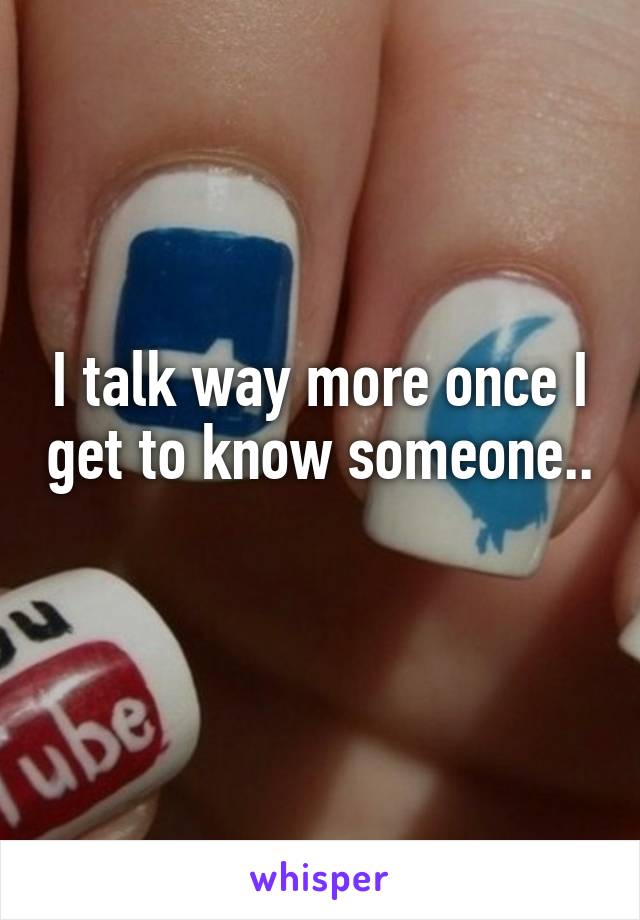 I talk way more once I get to know someone.. 