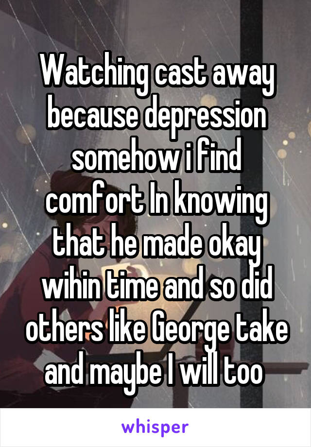 Watching cast away because depression somehow i find comfort In knowing that he made okay wihin time and so did others like George take and maybe I will too 