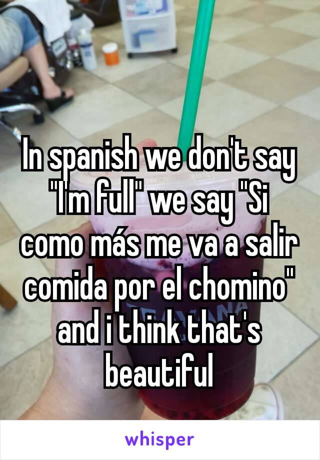 In spanish we don't say "I'm full" we say "Si como más me va a salir comida por el chomino" and i think that's beautiful