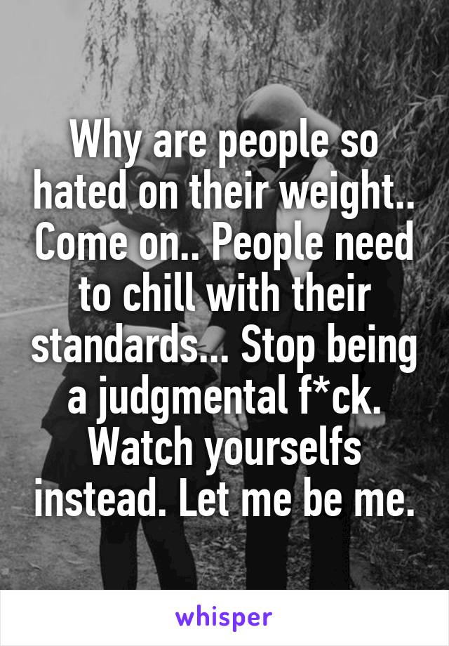 Why are people so hated on their weight.. Come on.. People need to chill with their standards... Stop being a judgmental f*ck. Watch yourselfs instead. Let me be me.