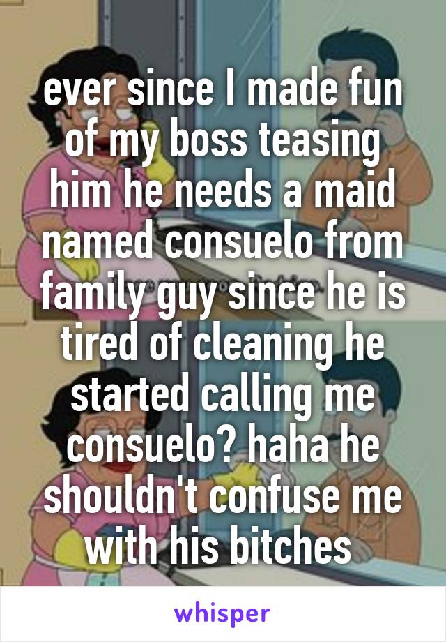 ever since I made fun of my boss teasing him he needs a maid named consuelo from family guy since he is tired of cleaning he started calling me consuelo? haha he shouldn't confuse me with his bitches 