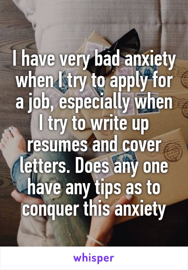 I have very bad anxiety when I try to apply for a job, especially when I try to write up resumes and cover letters. Does any one have any tips as to conquer this anxiety