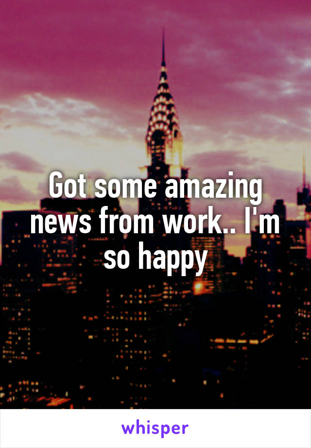 Got some amazing news from work.. I'm so happy