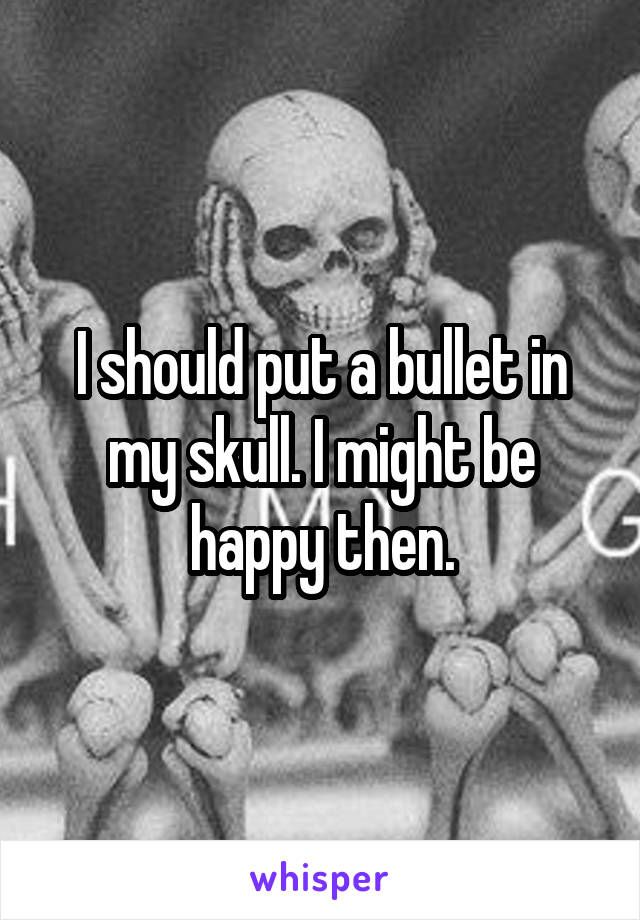 I should put a bullet in my skull. I might be happy then.