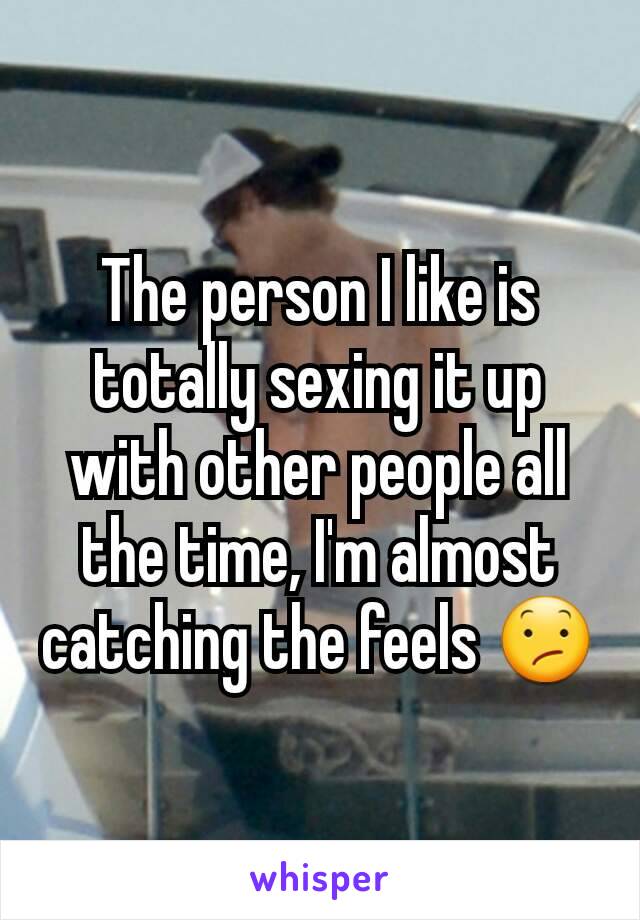 The person I like is totally sexing it up with other people all the time, I'm almost catching the feels 😕