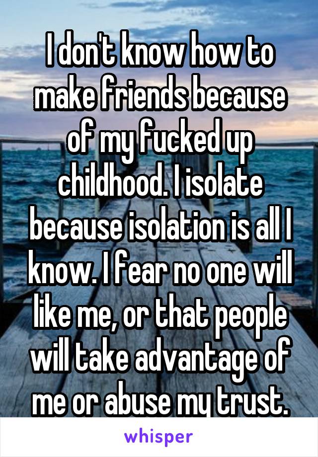 I don't know how to make friends because of my fucked up childhood. I isolate because isolation is all I know. I fear no one will like me, or that people will take advantage of me or abuse my trust.