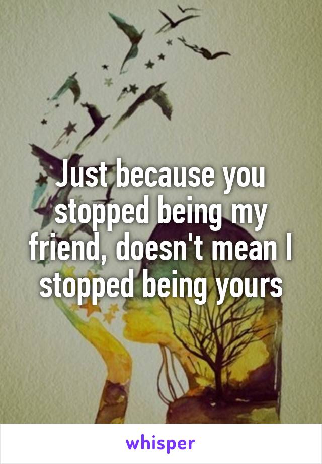 Just because you stopped being my friend, doesn't mean I stopped being yours