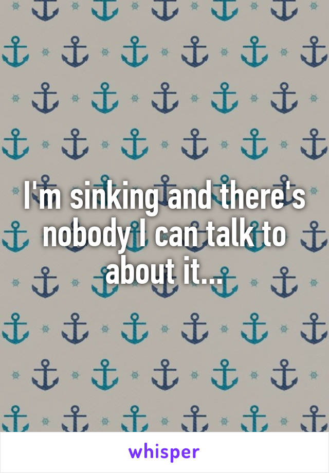 I'm sinking and there's nobody I can talk to about it...