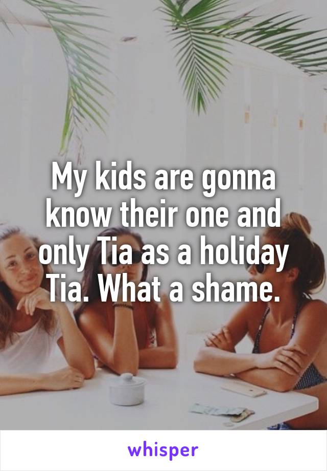 My kids are gonna know their one and only Tia as a holiday Tia. What a shame.