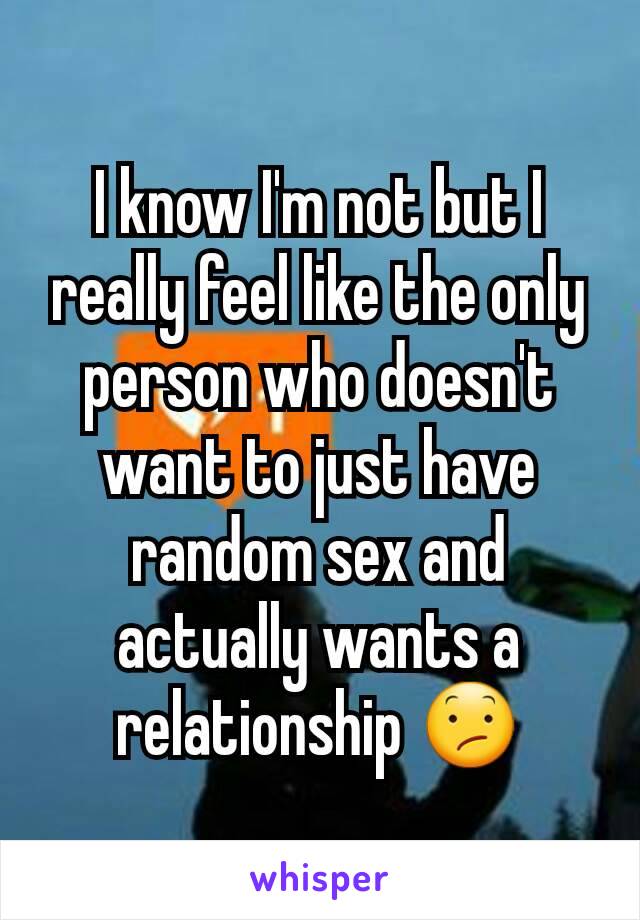 I know I'm not but I really feel like the only person who doesn't want to just have random sex and actually wants a relationship 😕