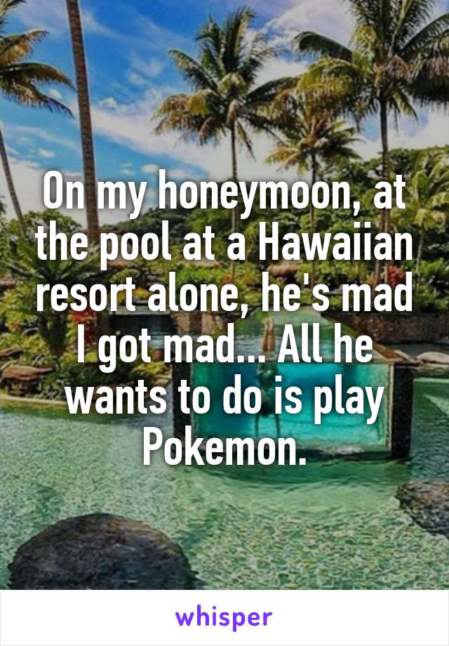 On my honeymoon, at the pool at a Hawaiian resort alone, he's mad I got mad... All he wants to do is play Pokemon.