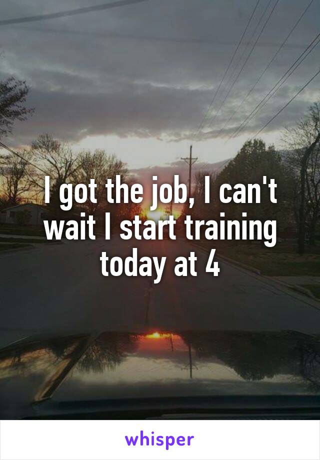 I got the job, I can't wait I start training today at 4